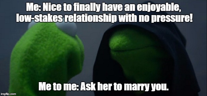 me | Me: Nice to finally have an enjoyable, low-stakes relationship with no pressure! Me to me: Ask her to marry you. | image tagged in evil kermit | made w/ Imgflip meme maker
