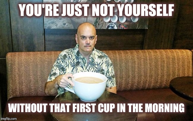 YOU'RE JUST NOT YOURSELF WITHOUT THAT FIRST CUP IN THE MORNING | made w/ Imgflip meme maker