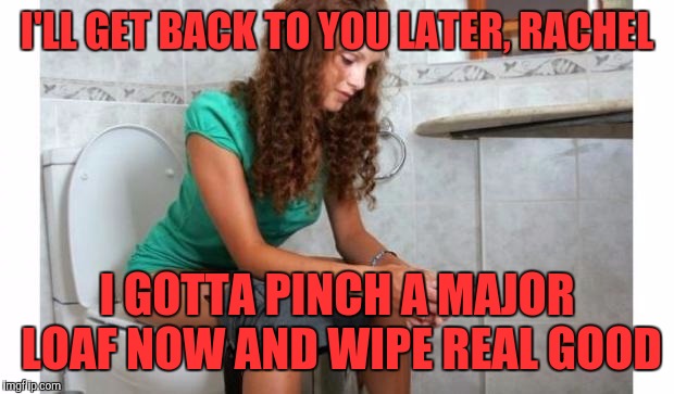 toilet meme | I'LL GET BACK TO YOU LATER, RACHEL; I GOTTA PINCH A MAJOR LOAF NOW AND WIPE REAL GOOD | image tagged in toilet meme | made w/ Imgflip meme maker