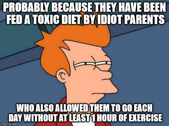 Futurama Fry Meme | PROBABLY BECAUSE THEY HAVE BEEN FED A TOXIC DIET BY IDIOT PARENTS WHO ALSO ALLOWED THEM TO GO EACH DAY WITHOUT AT LEAST 1 HOUR OF EXERCISE | image tagged in memes,futurama fry | made w/ Imgflip meme maker