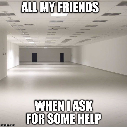 empty room | ALL MY FRIENDS; WHEN I ASK FOR SOME HELP | image tagged in empty room | made w/ Imgflip meme maker