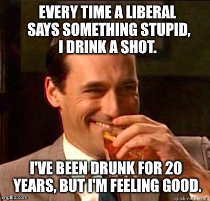 Laughing Don Draper | EVERY TIME A LIBERAL SAYS SOMETHING STUPID, I DRINK A SHOT. I'VE BEEN DRUNK FOR 20 YEARS, BUT I'M FEELING GOOD. | image tagged in laughing don draper,memes,funny,politics,political,political meme | made w/ Imgflip meme maker