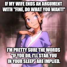 If my wife ends an argument with "Fine, do what you want!"... | IF MY WIFE ENDS AN ARGUMENT WITH "FINE, DO WHAT YOU WANT!"; I'M PRETTY SURE THE WORDS "IF YOU DO, I'LL STAB YOU IN YOUR SLEEP" ARE IMPLIED. | image tagged in innocent,argument,funny memes | made w/ Imgflip meme maker