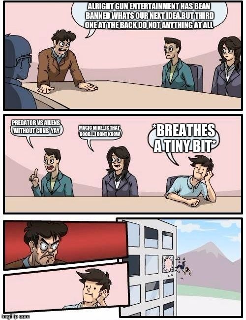 Boardroom Meeting Suggestion Meme | ALRIGHT GUN ENTERTAINMENT HAS BEAN BANNED WHATS OUR NEXT IDEA.BUT THIRD ONE AT THE BACK DO NOT ANYTHING AT ALL; PREDATOR VS AILENS WITHOUT GUNS

YAY; MAGIC MIKE...IS THAT GOOD.I..I DONT KNOW; *BREATHES A TINY BIT* | image tagged in memes,boardroom meeting suggestion | made w/ Imgflip meme maker