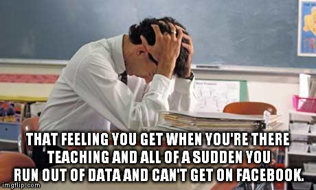 stressed teacher | THAT FEELING YOU GET WHEN YOU'RE THERE TEACHING AND ALL OF A SUDDEN YOU RUN OUT OF DATA AND CAN'T GET ON FACEBOOK. | image tagged in stressed teacher | made w/ Imgflip meme maker