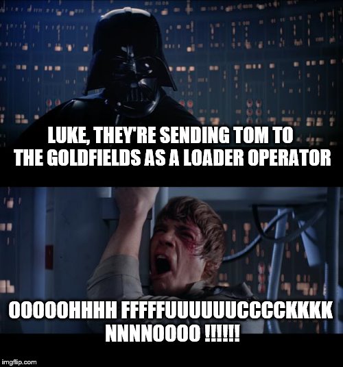 Star Wars No Meme | LUKE, THEY'RE SENDING TOM TO THE GOLDFIELDS AS A LOADER OPERATOR; OOOOOHHHH FFFFFUUUUUUCCCCKKKK NNNNOOOO !!!!!! | image tagged in memes,star wars no | made w/ Imgflip meme maker