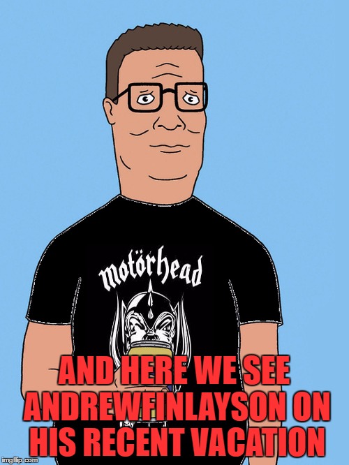 hank hill motorhead | AND HERE WE SEE ANDREWFINLAYSON ON HIS RECENT VACATION | image tagged in hank hill motorhead | made w/ Imgflip meme maker