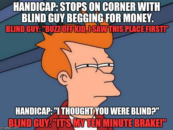 Futurama Fry | HANDICAP: STOPS ON CORNER WITH BLIND GUY BEGGING FOR MONEY. BLIND GUY: "BUZZ OFF KID, I SAW THIS PLACE FIRST!"; HANDICAP: "I THOUGHT YOU WERE BLIND?"; BLIND GUY: "IT'S MY TEN MINUTE BRAKE!" | image tagged in memes,futurama fry | made w/ Imgflip meme maker