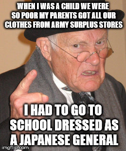 Back In My Day Meme | WHEN I WAS A CHILD WE WERE SO POOR MY PARENTS GOT ALL OUR CLOTHES FROM ARMY SURPLUS STORES; I HAD TO GO TO SCHOOL DRESSED AS A JAPANESE GENERAL | image tagged in memes,back in my day | made w/ Imgflip meme maker