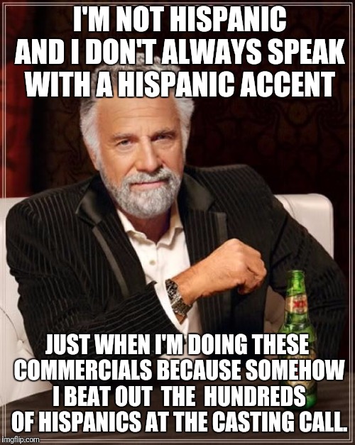 The Most Interesting Man In The World Meme | I'M NOT HISPANIC AND I DON'T ALWAYS SPEAK WITH A HISPANIC ACCENT; JUST WHEN I'M DOING THESE COMMERCIALS BECAUSE SOMEHOW I BEAT OUT  THE  HUNDREDS OF HISPANICS AT THE CASTING CALL. | image tagged in memes,the most interesting man in the world | made w/ Imgflip meme maker