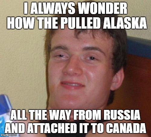 10 Guy Meme | I ALWAYS WONDER HOW THE PULLED ALASKA; ALL THE WAY FROM RUSSIA AND ATTACHED IT TO CANADA | image tagged in memes,10 guy | made w/ Imgflip meme maker