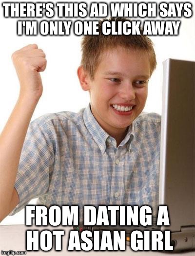 First Day On The Internet Kid | THERE'S THIS AD WHICH SAYS I'M ONLY ONE CLICK AWAY; FROM DATING A HOT ASIAN GIRL | image tagged in memes,first day on the internet kid | made w/ Imgflip meme maker