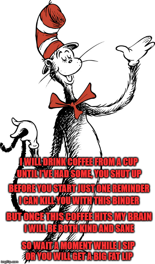 cat in the hat 2 | I WILL DRINK COFFEE FROM A CUP; UNTIL I'VE HAD SOME, YOU SHUT UP; BEFORE YOU START JUST ONE REMINDER; I CAN KILL YOU WITH THIS BINDER; BUT ONCE THIS COFFEE HITS MY BRAIN; I WILL BE BOTH KIND AND SANE; SO WAIT A MOMENT WHILE I SIP; OR YOU WILL GET A BIG FAT LIP | image tagged in cat in the hat 2 | made w/ Imgflip meme maker