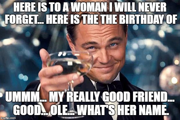 Happy Birthday | HERE IS TO A WOMAN I WILL NEVER FORGET... HERE IS THE THE BIRTHDAY OF; UMMM... MY REALLY GOOD FRIEND... GOOD... OLE... WHAT'S HER NAME. | image tagged in happy birthday | made w/ Imgflip meme maker