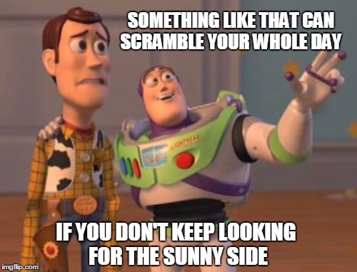 X, X Everywhere Meme | SOMETHING LIKE THAT CAN SCRAMBLE YOUR WHOLE DAY IF YOU DON'T KEEP LOOKING FOR THE SUNNY SIDE | image tagged in memes,x x everywhere | made w/ Imgflip meme maker