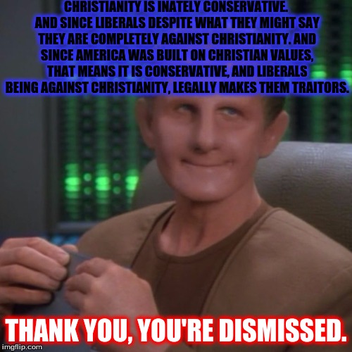 Sarcastic Smile Odo | CHRISTIANITY IS INATELY CONSERVATIVE. AND SINCE LIBERALS DESPITE WHAT THEY MIGHT SAY THEY ARE COMPLETELY AGAINST CHRISTIANITY. AND SINCE AMERICA WAS BUILT ON CHRISTIAN VALUES, THAT MEANS IT IS CONSERVATIVE, AND LIBERALS BEING AGAINST CHRISTIANITY, LEGALLY MAKES THEM TRAITORS. THANK YOU, YOU'RE DISMISSED. | image tagged in sarcastic odo,conservative,stupid liberals,star trek,roast,political | made w/ Imgflip meme maker