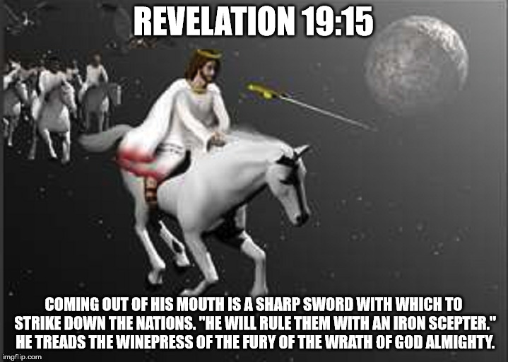 REVELATION 19:15; COMING OUT OF HIS MOUTH IS A SHARP SWORD WITH WHICH TO STRIKE DOWN THE NATIONS. "HE WILL RULE THEM WITH AN IRON SCEPTER." HE TREADS THE WINEPRESS OF THE FURY OF THE WRATH OF GOD ALMIGHTY. | made w/ Imgflip meme maker