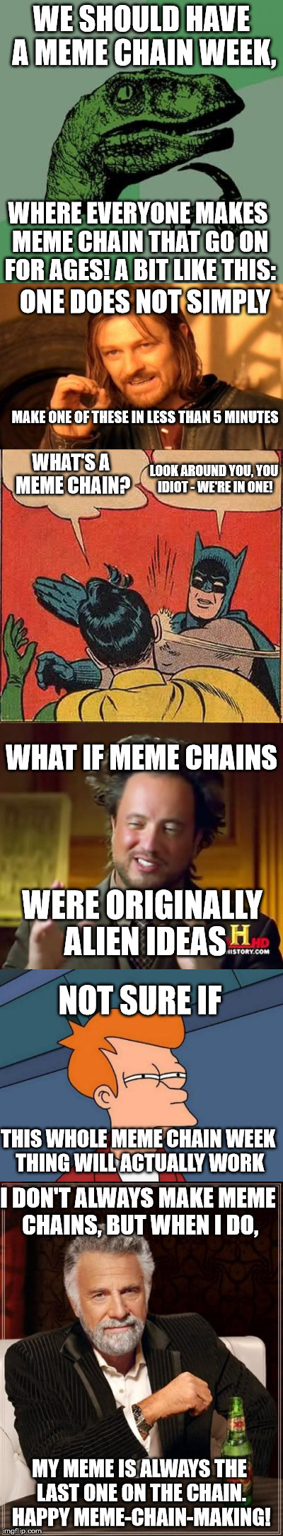 meme chains - meme chain week? | WE SHOULD HAVE A MEME CHAIN WEEK, WHERE EVERYONE MAKES MEME CHAIN THAT GO ON FOR AGES! A BIT LIKE THIS:; ONE DOES NOT SIMPLY; MAKE ONE OF THESE IN LESS THAN 5 MINUTES; LOOK AROUND YOU, YOU IDIOT - WE'RE IN ONE! WHAT'S A MEME CHAIN? WHAT IF MEME CHAINS; WERE ORIGINALLY ALIEN IDEAS; NOT SURE IF; THIS WHOLE MEME CHAIN WEEK THING WILL ACTUALLY WORK; I DON'T ALWAYS MAKE MEME CHAINS, BUT WHEN I DO, MY MEME IS ALWAYS THE LAST ONE ON THE CHAIN. HAPPY MEME-CHAIN-MAKING! | image tagged in memes,meme chain | made w/ Imgflip meme maker