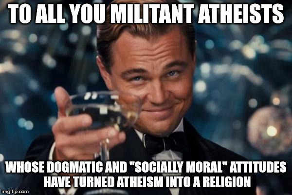 I never thought I'd see the day of Atheism: the religion. More impressive than turning water to wine in my opinion. | TO ALL YOU MILITANT ATHEISTS; WHOSE DOGMATIC AND "SOCIALLY MORAL" ATTITUDES HAVE TURNED ATHEISM INTO A RELIGION | image tagged in memes,leonardo dicaprio cheers | made w/ Imgflip meme maker