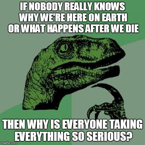 Philosoraptor Meme | IF NOBODY REALLY KNOWS WHY WE'RE HERE ON EARTH OR WHAT HAPPENS AFTER WE DIE; THEN WHY IS EVERYONE TAKING EVERYTHING SO SERIOUS? | image tagged in memes,philosoraptor | made w/ Imgflip meme maker