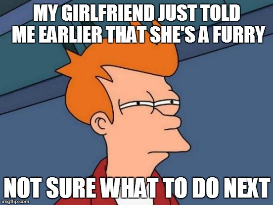 Futurama Fry | MY GIRLFRIEND JUST TOLD ME EARLIER THAT SHE'S A FURRY; NOT SURE WHAT TO DO NEXT | image tagged in memes,futurama fry | made w/ Imgflip meme maker