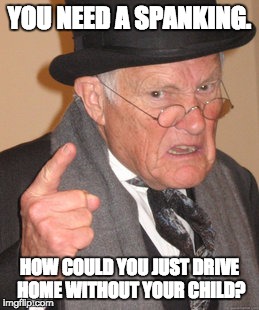 Back In My Day Meme | YOU NEED A SPANKING. HOW COULD YOU JUST DRIVE HOME WITHOUT YOUR CHILD? | image tagged in memes,back in my day | made w/ Imgflip meme maker