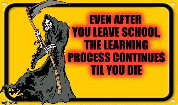 EVEN AFTER YOU LEAVE SCHOOL, THE LEARNING PROCESS CONTINUES TIL YOU DIE | made w/ Imgflip meme maker