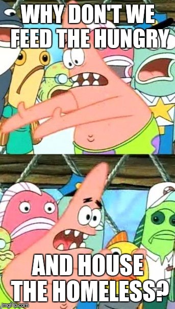 Put It Somewhere Else Patrick | WHY DON'T WE FEED THE HUNGRY; AND HOUSE THE HOMELESS? | image tagged in memes,put it somewhere else patrick | made w/ Imgflip meme maker