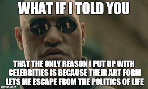 Matrix Morpheus Meme | WHAT IF I TOLD YOU; THAT THE ONLY REASON I PUT UP WITH CELEBRITIES IS BECAUSE THEIR ART FORM LETS ME ESCAPE FROM THE POLITICS OF LIFE | image tagged in memes,matrix morpheus | made w/ Imgflip meme maker