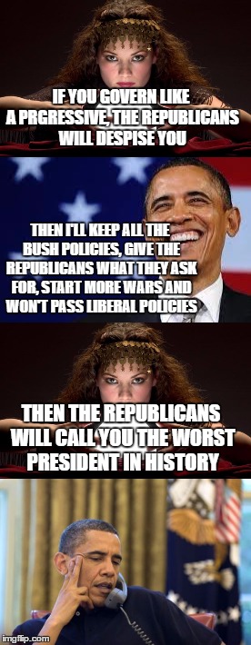 IF YOU GOVERN LIKE A PRGRESSIVE, THE REPUBLICANS WILL DESPISE YOU; THEN I'LL KEEP ALL THE BUSH POLICIES, GIVE THE REPUBLICANS WHAT THEY ASK FOR, START MORE WARS AND WON'T PASS LIBERAL POLICIES; THEN THE REPUBLICANS WILL CALL YOU THE WORST PRESIDENT IN HISTORY | image tagged in obama | made w/ Imgflip meme maker