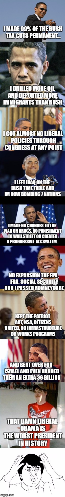 'Obama is the worst president in history because he did almost exactly what a republican president would do'  -republicans | I MADE 99% OF THE BUSH TAX CUTS PERMANENT... I DRILLED MORE OIL AND DEPORTED MORE IMMIGRANTS THAN BUSH; I GOT ALMOST NO LIBERAL POLICIES THROUGH CONGRESS AT ANY POINT; I LEFT IRAQ ON THE BUSH TIME TABLE AND IM NOW BOMBING 7 NATIONS; I MADE NO CHANGES TO THE WAR ON DRUGS, NO PUNISHMENT TO WALLSTREET OR CREATED A PROGRESSIVE TAX SYSTEM.. NO EXPANSION THE EPA, FDA, SOCIAL SECURITY AND I PASSED ROMNEYCARE; KEPT THE PATRIOT ACT, NSA, CITIZENS UNITED, NO INFRASTRUCTURE OR WORKS PROGRAMS; AND BENT OVER FOR ISRAEL AND EVEN HANDED THEM AN EXTRA 36 BILLION; THAT DAMN LIBERAL OBAMA IS THE WORST PRESIDENT IN HISTORY | image tagged in obama | made w/ Imgflip meme maker
