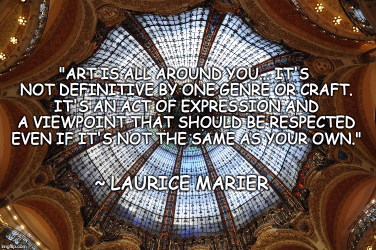 Art quote | "ART IS ALL AROUND YOU... IT'S NOT DEFINITIVE BY ONE GENRE OR CRAFT. IT'S AN ACT OF EXPRESSION AND A VIEWPOINT THAT SHOULD BE RESPECTED EVEN IF IT'S NOT THE SAME AS YOUR OWN."; ~ LAURICE MARIER | image tagged in art,quote,viewpoint | made w/ Imgflip meme maker