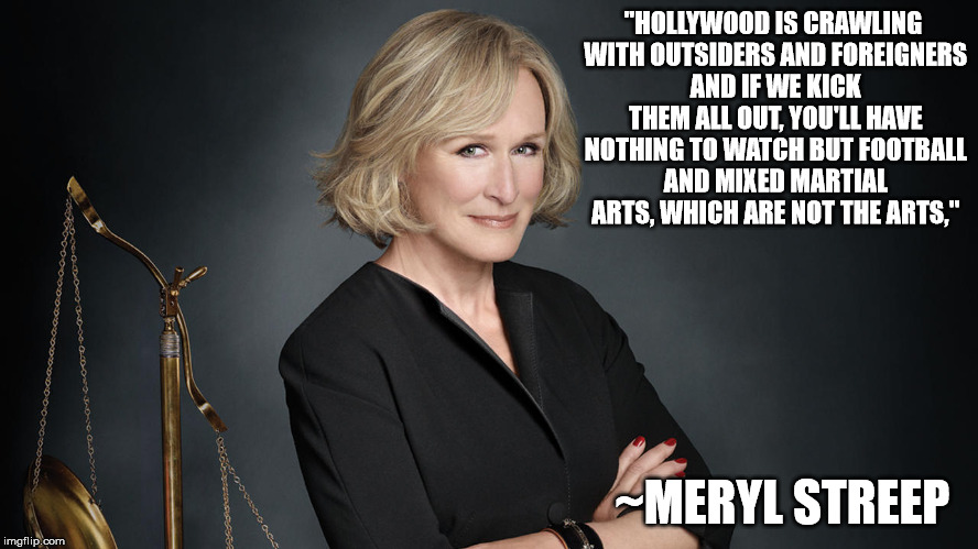 Meryl Streep | "HOLLYWOOD IS CRAWLING WITH OUTSIDERS AND FOREIGNERS AND IF WE KICK THEM ALL OUT, YOU'LL HAVE NOTHING TO WATCH BUT FOOTBALL AND MIXED MARTIAL ARTS, WHICH ARE NOT THE ARTS,"; ~MERYL STREEP | image tagged in meryl streep,meryl streep we are doomed,funny | made w/ Imgflip meme maker