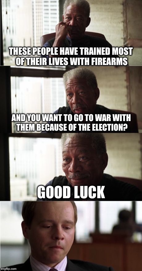 Morgan Freeman Good Luck Meme | THESE PEOPLE HAVE TRAINED MOST OF THEIR LIVES WITH FIREARMS; AND YOU WANT TO GO TO WAR WITH THEM BECAUSE OF THE ELECTION? GOOD LUCK | image tagged in memes,morgan freeman good luck | made w/ Imgflip meme maker