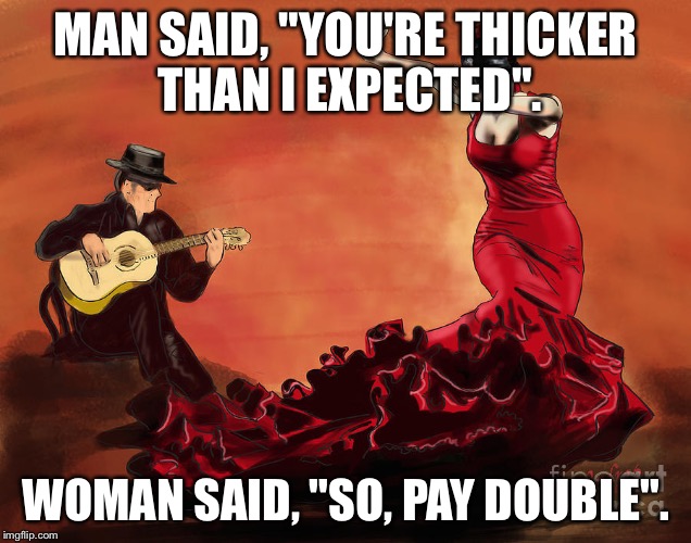 Flamenco Dancer and Guitar Player | MAN SAID, "YOU'RE THICKER THAN I EXPECTED". WOMAN SAID, "SO, PAY DOUBLE". | image tagged in flamenco dancer and guitar player | made w/ Imgflip meme maker