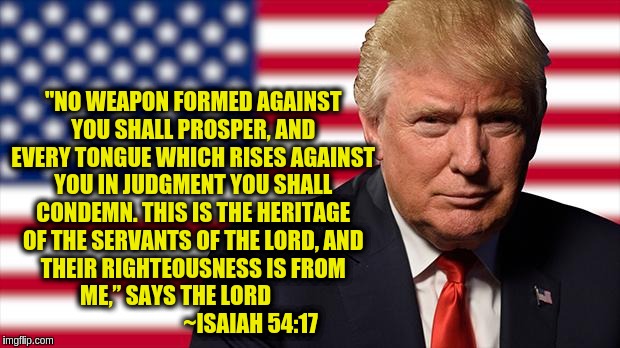 MY PRESIDENT! | "NO WEAPON FORMED AGAINST YOU SHALL PROSPER,
AND EVERY TONGUE WHICH RISES AGAINST YOU IN JUDGMENT
YOU SHALL CONDEMN.
THIS IS THE HERITAGE OF THE SERVANTS OF THE LORD,
AND THEIR RIGHTEOUSNESS IS FROM ME,”
SAYS THE LORD                                   ~ISAIAH 54:17 | image tagged in trump memes | made w/ Imgflip meme maker