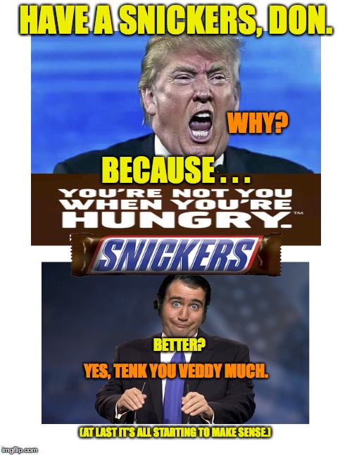 Trump_plus_Snickers_is_Kaufman |  HAVE A SNICKERS, DON. WHY? BECAUSE . . . BETTER? YES, TENK YOU VEDDY MUCH. (AT LAST IT’S ALL STARTING TO MAKE SENSE.) | image tagged in donald trump,andy kaufman,snickers meme | made w/ Imgflip meme maker