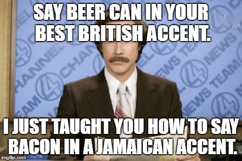 Ron Burgundy Meme | SAY BEER CAN IN YOUR BEST BRITISH ACCENT. I JUST TAUGHT YOU HOW TO SAY BACON IN A JAMAICAN ACCENT. | image tagged in memes,ron burgundy | made w/ Imgflip meme maker