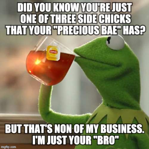 But That's None Of My Business Meme | DID YOU KNOW YOU'RE JUST ONE OF THREE SIDE CHICKS THAT YOUR "PRECIOUS BAE" HAS? BUT THAT'S NON OF MY BUSINESS. I'M JUST YOUR "BRO" | image tagged in memes,but thats none of my business,kermit the frog | made w/ Imgflip meme maker