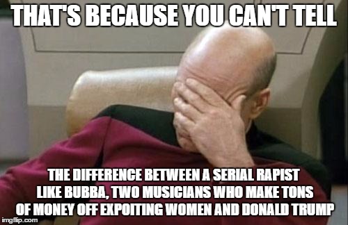 Captain Picard Facepalm Meme | THAT'S BECAUSE YOU CAN'T TELL THE DIFFERENCE BETWEEN A SERIAL RAPIST LIKE BUBBA, TWO MUSICIANS WHO MAKE TONS OF MONEY OFF EXPOITING WOMEN AN | image tagged in memes,captain picard facepalm | made w/ Imgflip meme maker