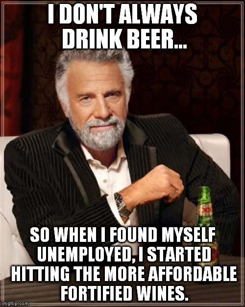 The Most Interesting Man In The World | I DON'T ALWAYS DRINK BEER... SO WHEN I FOUND MYSELF UNEMPLOYED, I STARTED HITTING THE MORE AFFORDABLE FORTIFIED WINES. | image tagged in memes,the most interesting man in the world | made w/ Imgflip meme maker