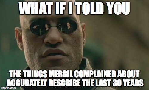 Matrix Morpheus | WHAT IF I TOLD YOU; THE THINGS MERRIL COMPLAINED ABOUT ACCURATELY DESCRIBE THE LAST 30 YEARS | image tagged in memes,matrix morpheus | made w/ Imgflip meme maker