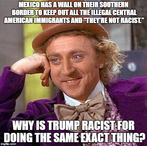True story bro. | MEXICO HAS A WALL ON THEIR SOUTHERN BORDER TO KEEP OUT ALL THE ILLEGAL CENTRAL AMERICAN IMMIGRANTS AND "THEY'RE NOT RACIST."; WHY IS TRUMP RACIST FOR DOING THE SAME EXACT THING? | image tagged in memes,creepy condescending wonka,hypocrites,mexico,wall,liberals | made w/ Imgflip meme maker