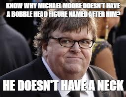 Michael Moore | KNOW WHY MICHAEL MOORE DOESN'T HAVE A BOBBLE HEAD FIGURE NAMED AFTER HIM? HE DOESN'T HAVE A NECK | image tagged in michael moore | made w/ Imgflip meme maker