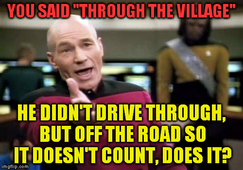 Picard Wtf Meme | YOU SAID "THROUGH THE VILLAGE" HE DIDN'T DRIVE THROUGH, BUT OFF THE ROAD SO IT DOESN'T COUNT, DOES IT? | image tagged in memes,picard wtf | made w/ Imgflip meme maker