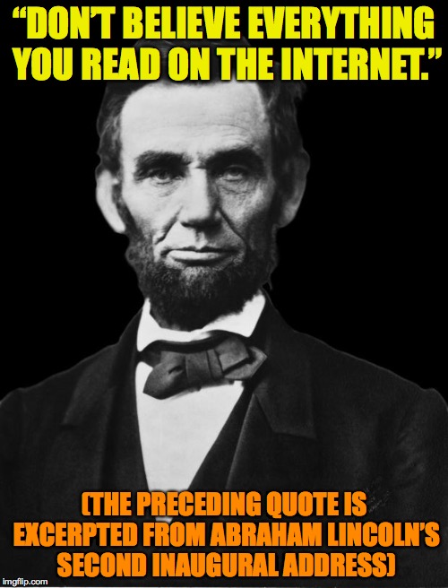 Abraham Lincoln | “DON’T BELIEVE EVERYTHING YOU READ ON THE INTERNET.”; (THE PRECEDING QUOTE IS EXCERPTED FROM ABRAHAM LINCOLN’S SECOND INAUGURAL ADDRESS) | image tagged in abraham lincoln | made w/ Imgflip meme maker