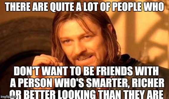 One Does Not Simply Meme | THERE ARE QUITE A LOT OF PEOPLE WHO; DON'T WANT TO BE FRIENDS WITH A PERSON WHO'S SMARTER, RICHER OR BETTER LOOKING THAN THEY ARE | image tagged in memes,one does not simply | made w/ Imgflip meme maker