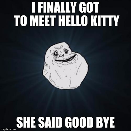 Forever Alone | I FINALLY GOT TO MEET HELLO KITTY; SHE SAID GOOD BYE | image tagged in memes,forever alone | made w/ Imgflip meme maker