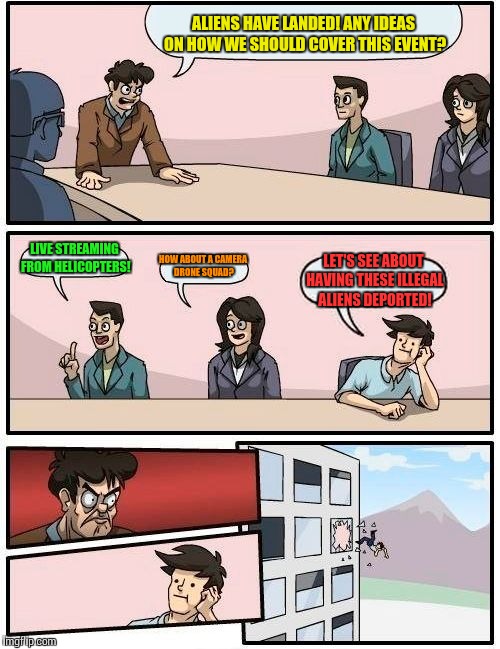 Newsroom Meeting Suggestion | ALIENS HAVE LANDED! ANY IDEAS ON HOW WE SHOULD COVER THIS EVENT? LIVE STREAMING FROM HELICOPTERS! HOW ABOUT A CAMERA DRONE SQUAD? LET'S SEE ABOUT HAVING THESE ILLEGAL ALIENS DEPORTED! | image tagged in memes,boardroom meeting suggestion,why aliens won't talk to us,illegal aliens,aliens | made w/ Imgflip meme maker