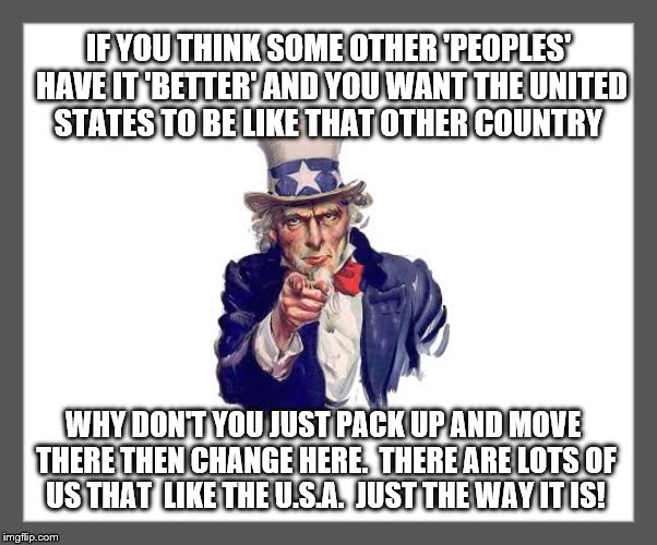 When I'm told that the United States should be more like.... |  IF YOU THINK SOME OTHER 'PEOPLES' HAVE IT 'BETTER' AND YOU WANT THE UNITED STATES TO BE LIKE THAT OTHER COUNTRY; WHY DON'T YOU JUST PACK UP AND MOVE THERE THEN CHANGE HERE.  THERE ARE LOTS OF US THAT  LIKE THE U.S.A.  JUST THE WAY IT IS! | image tagged in memes,uncle sam,go away,usa,donald trump approves,america first | made w/ Imgflip meme maker